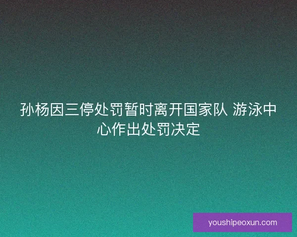 孙杨因三停处罚暂时离开国家队 游泳中心作出处罚决定