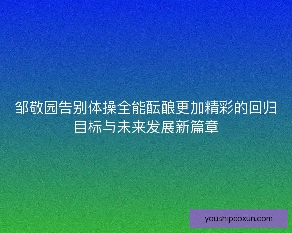 邹敬园告别体操全能酝酿更加精彩的回归目标与未来发展新篇章