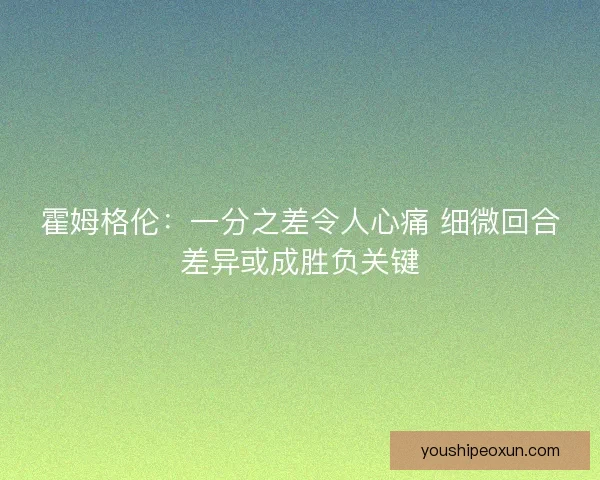 霍姆格伦：一分之差令人心痛 细微回合差异或成胜负关键