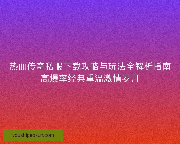 热血传奇私服下载攻略与玩法全解析指南高爆率经典重温激情岁月