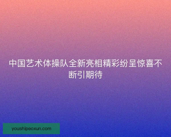 中国艺术体操队全新亮相精彩纷呈惊喜不断引期待