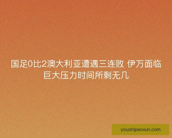 国足0比2澳大利亚遭遇三连败 伊万面临巨大压力时间所剩无几