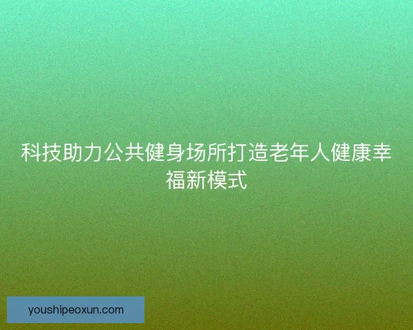 科技助力公共健身场所打造老年人健康幸福新模式